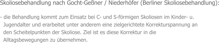 Skoliosebehandlung nach Gocht-Geßner / Niederhöfer (Berliner Skoliosebehandlung):  - die Behandlung kommt zum Einsatz bei C- und S-förmigen Skoliosen im Kinder- u.   Jugendalter und erarbeitet unter anderem eine zielgerichtete Korrekturspannung an    den Scheitelpunkten der Skoliose. Ziel ist es diese Korrektur in die    Alltagsbewegungen zu übernehmen.
