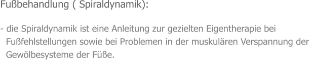 Fußbehandlung ( Spiraldynamik):  - die Spiraldynamik ist eine Anleitung zur gezielten Eigentherapie bei    Fußfehlstellungen sowie bei Problemen in der muskulären Verspannung der    Gewölbesysteme der Füße.