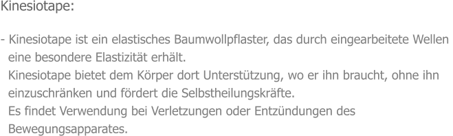 Kinesiotape:  - Kinesiotape ist ein elastisches Baumwollpflaster, das durch eingearbeitete Wellen    eine besondere Elastizität erhält.   Kinesiotape bietet dem Körper dort Unterstützung, wo er ihn braucht, ohne ihn    einzuschränken und fördert die Selbstheilungskräfte.   Es findet Verwendung bei Verletzungen oder Entzündungen des    Bewegungsapparates.